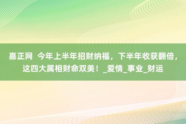 嘉正网  今年上半年招财纳福，下半年收获翻倍，这四大属相财命双美！_爱情_事业_财运