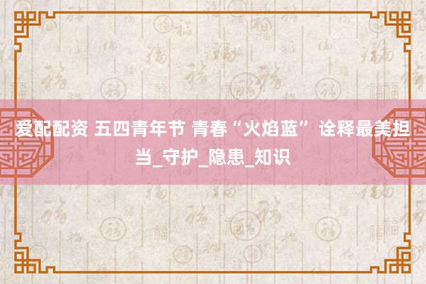 爱配配资 五四青年节 青春“火焰蓝” 诠释最美担当_守护_隐患_知识