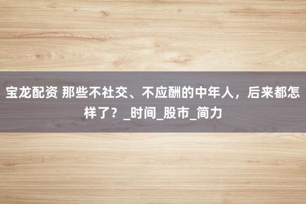 宝龙配资 那些不社交、不应酬的中年人，后来都怎样了？_时间_股市_简力