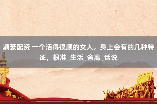鼎豪配资 一个活得很顺的女人，身上会有的几种特征，很准_生活_舍离_话说