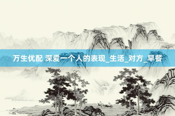 万生优配 深爱一个人的表现_生活_对方_早餐
