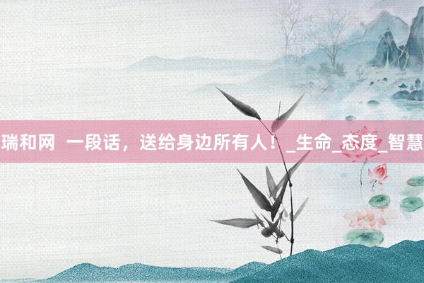 瑞和网  一段话，送给身边所有人！_生命_态度_智慧