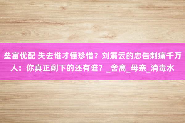垒富优配 失去谁才懂珍惜？刘震云的忠告刺痛千万人：你真正剩下的还有谁？_舍离_母亲_消毒水