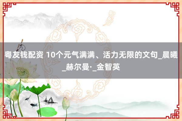 粤友钱配资 10个元气满满、活力无限的文句_晨曦_赫尔曼·_金智英