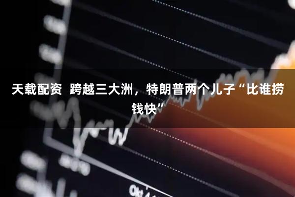 天载配资  跨越三大洲，特朗普两个儿子“比谁捞钱快”