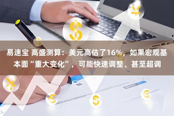 易速宝 高盛测算：美元高估了16%，如果宏观基本面“重大变化”，可能快速调整、甚至超调
