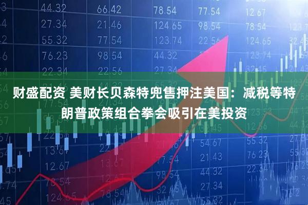 财盛配资 美财长贝森特兜售押注美国：减税等特朗普政策组合拳会吸引在美投资