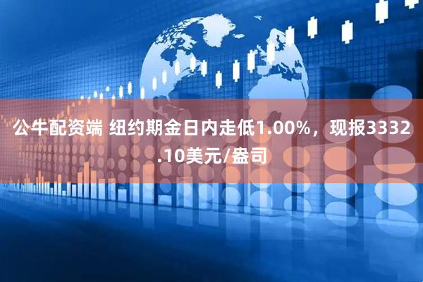 公牛配资端 纽约期金日内走低1.00%，现报3332.10美元/盎司