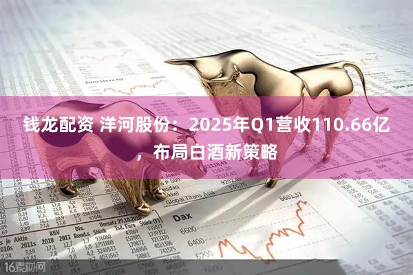 钱龙配资 洋河股份:2025年Q1营收110.66亿,布局白酒新策略