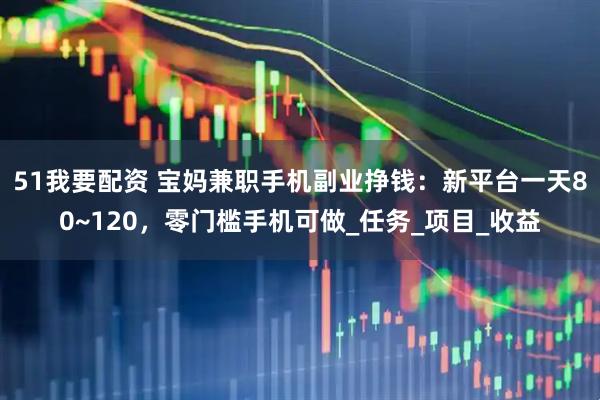51我要配资 宝妈兼职手机副业挣钱：新平台一天80~120，零门槛手机可做_任务_项目_收益