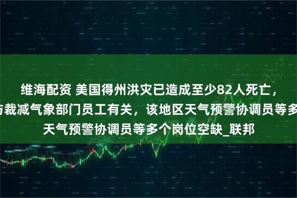 维海配资 美国得州洪灾已造成至少82人死亡，特朗普坚决否认与裁减气象部门员工有关，该地区天气预警协调员等多个岗位空缺_联邦