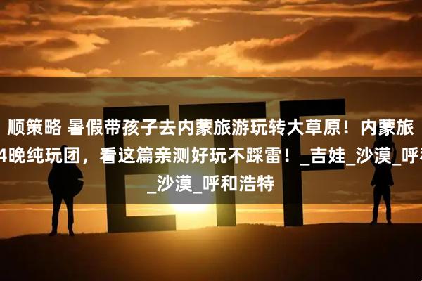 顺策略 暑假带孩子去内蒙旅游玩转大草原！内蒙旅游5天4晚纯玩团，看这篇亲测好玩不踩雷！_吉娃_沙漠_呼和浩特