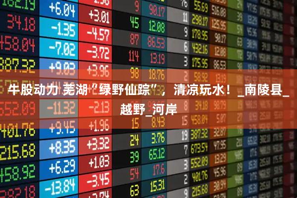 牛股动力 芜湖“绿野仙踪”，清凉玩水！_南陵县_越野_河岸