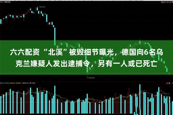 六六配资 “北溪”被毁细节曝光,德国向6名乌克兰嫌疑人发出逮捕令,另有一人或已死亡