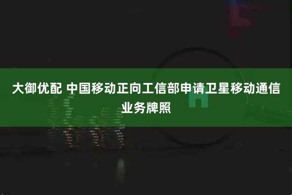 大御优配 中国移动正向工信部申请卫星移动通信业务牌照