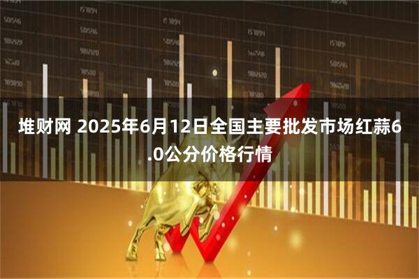 堆财网 2025年6月12日全国主要批发市场红蒜6.0公分价格行情