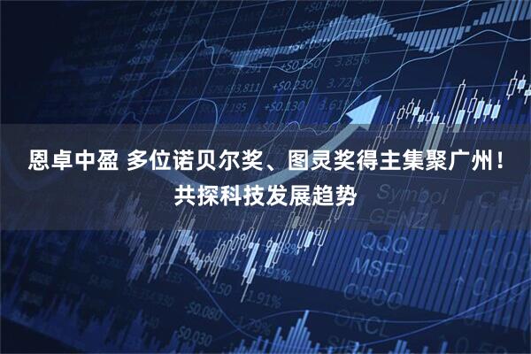 恩卓中盈 多位诺贝尔奖、图灵奖得主集聚广州！共探科技发展趋势